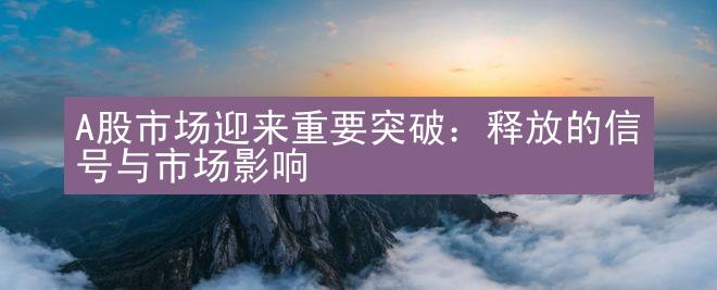 A股市场迎来重要突破：释放的信号与市场影响