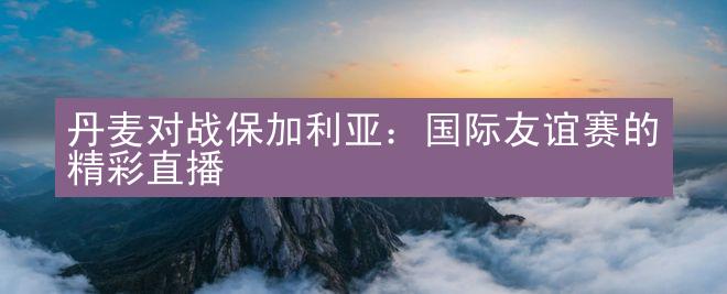 丹麦对战保加利亚：国际友谊赛的精彩直播