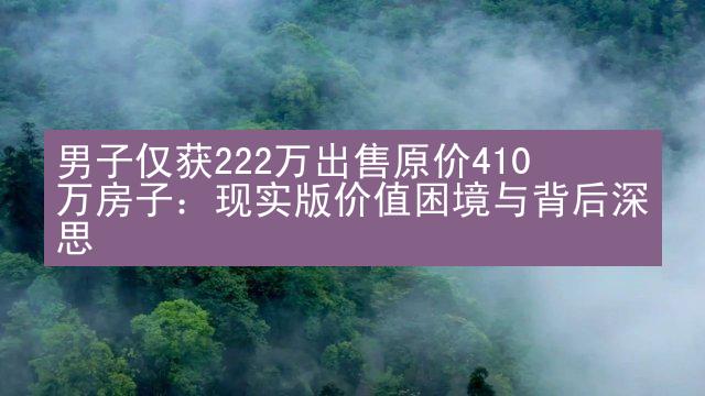 男子仅获222万出售原价410万房子：现实版价值困境与背后深思