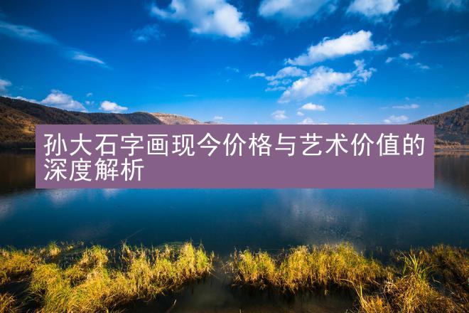 孙大石字画现今价格与艺术价值的深度解析