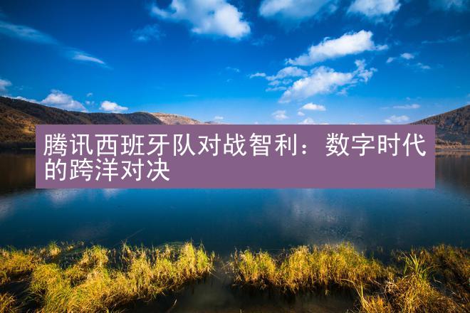 腾讯西班牙队对战智利：数字时代的跨洋对决