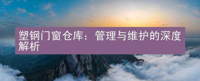 塑钢门窗仓库：管理与维护的深度解析