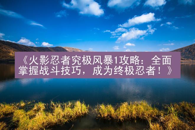 《火影忍者究极风暴1攻略：全面掌握战斗技巧，成为终极忍者！》