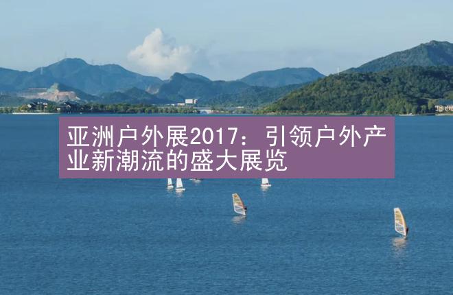 亚洲户外展2017：引领户外产业新潮流的盛大展览