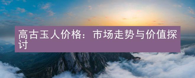 高古玉人价格：市场走势与价值探讨