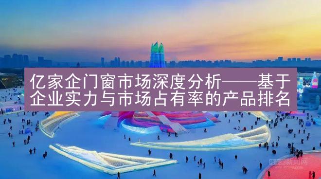 亿家企门窗市场深度分析——基于企业实力与市场占有率的产品排名