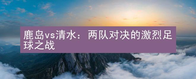 鹿岛vs清水：两队对决的激烈足球之战