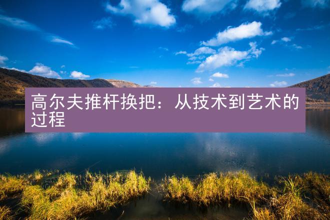 高尔夫推杆换把：从技术到艺术的过程