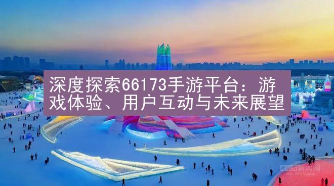 深度探索66173手游平台：游戏体验、用户互动与未来展望